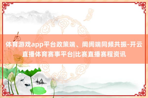 体育游戏app平台政策端、阛阓端同频共振-开云直播体育赛事平台|比赛直播赛程资讯
