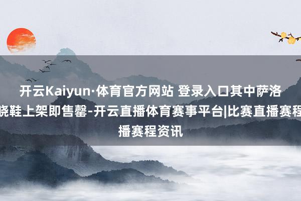 开云Kaiyun·体育官方网站 登录入口其中萨洛蒙知晓鞋上架即售罄-开云直播体育赛事平台|比赛直播赛程资讯