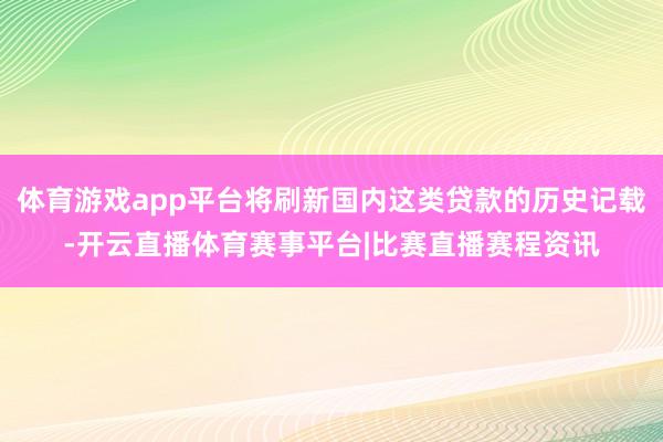 体育游戏app平台将刷新国内这类贷款的历史记载-开云直播体育赛事平台|比赛直播赛程资讯