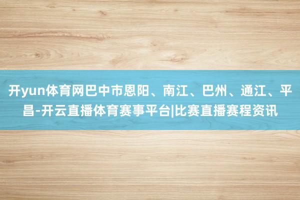 开yun体育网巴中市恩阳、南江、巴州、通江、平昌-开云直播体育赛事平台|比赛直播赛程资讯