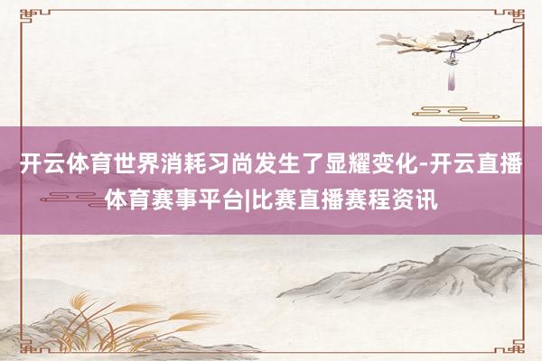 开云体育世界消耗习尚发生了显耀变化-开云直播体育赛事平台|比赛直播赛程资讯