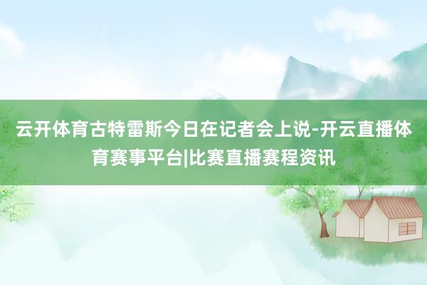 云开体育古特雷斯今日在记者会上说-开云直播体育赛事平台|比赛直播赛程资讯