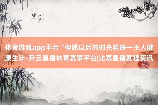 体育游戏app平台“但愿以后的时光粗略一王人健康生计-开云直播体育赛事平台|比赛直播赛程资讯