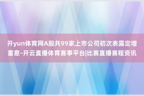 开yun体育网A股共99家上市公司初次表露定增蓄意-开云直播体育赛事平台|比赛直播赛程资讯