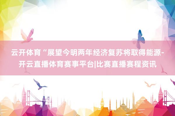 云开体育　　“展望今明两年经济复苏将取得能源-开云直播体育赛事平台|比赛直播赛程资讯