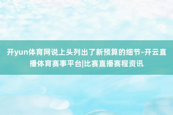 开yun体育网说上头列出了新预算的细节-开云直播体育赛事平台|比赛直播赛程资讯