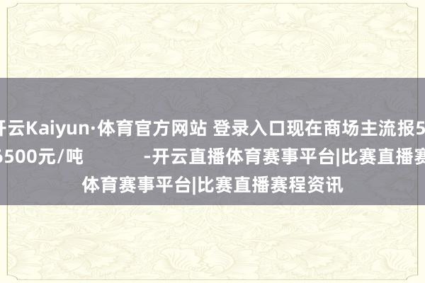 开云Kaiyun·体育官方网站 登录入口现在商场主流报55500-56500元/吨            -开云直播体育赛事平台|比赛直播赛程资讯