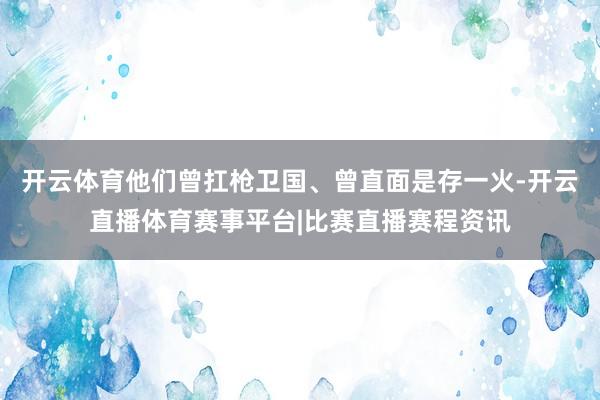 开云体育他们曾扛枪卫国、曾直面是存一火-开云直播体育赛事平台|比赛直播赛程资讯