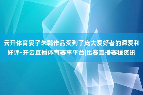 云开体育晏子朱鹮作品受到了庞大爱好者的深爱和好评-开云直播体育赛事平台|比赛直播赛程资讯