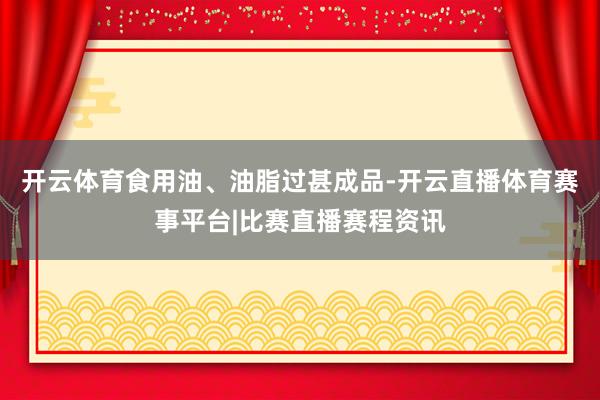 开云体育食用油、油脂过甚成品-开云直播体育赛事平台|比赛直播赛程资讯