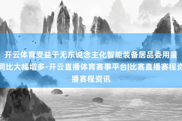 开云体育受益于无东说念主化智能装备居品委用量的同比大幅增多-开云直播体育赛事平台|比赛直播赛程资讯