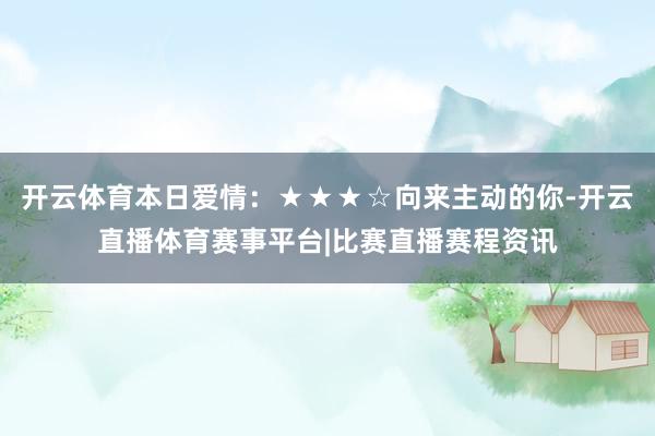 开云体育本日爱情：★★★☆向来主动的你-开云直播体育赛事平台|比赛直播赛程资讯