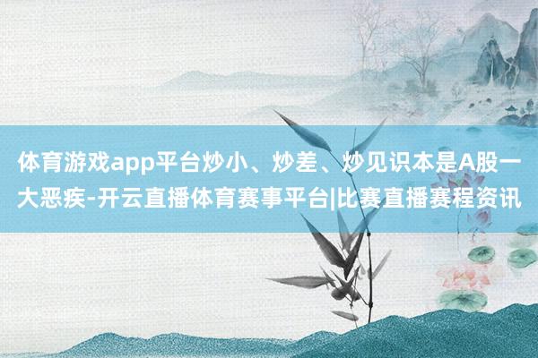 体育游戏app平台炒小、炒差、炒见识本是A股一大恶疾-开云直播体育赛事平台|比赛直播赛程资讯