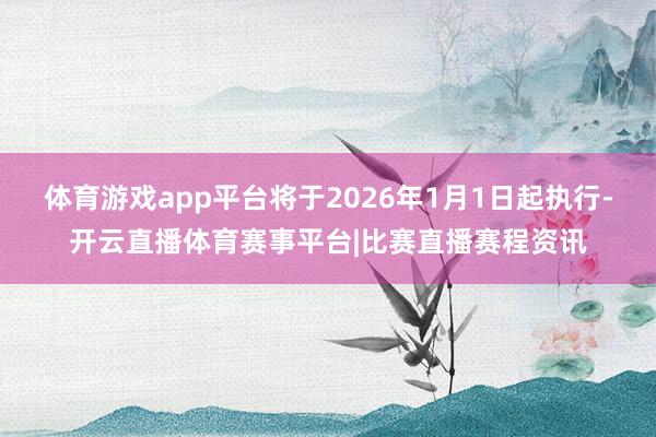 体育游戏app平台将于2026年1月1日起执行-开云直播体育赛事平台|比赛直播赛程资讯