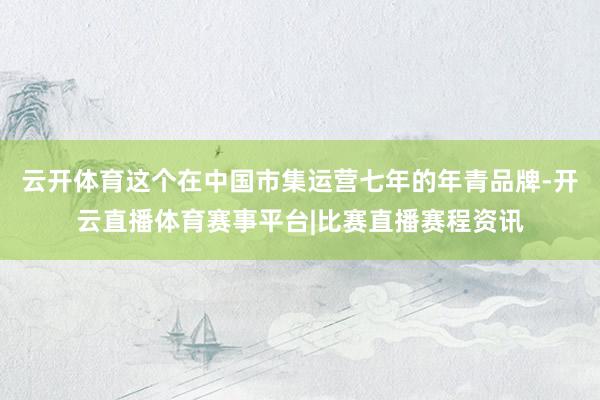 云开体育这个在中国市集运营七年的年青品牌-开云直播体育赛事平台|比赛直播赛程资讯