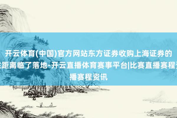 开云体育(中国)官方网站东方证券收购上海证券的交往距离临了落地-开云直播体育赛事平台|比赛直播赛程资讯