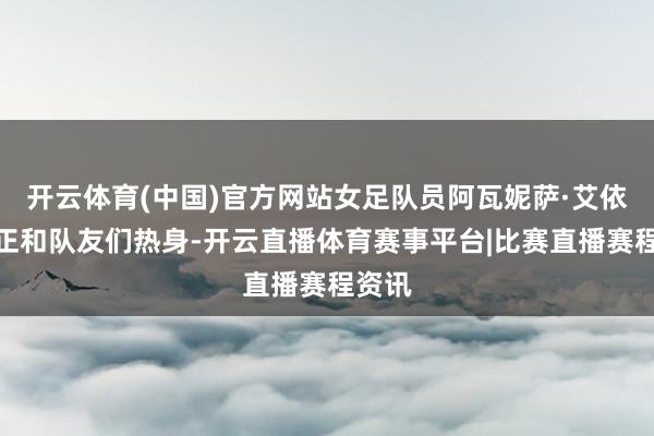开云体育(中国)官方网站女足队员阿瓦妮萨·艾依来提正和队友们热身-开云直播体育赛事平台|比赛直播赛程资讯