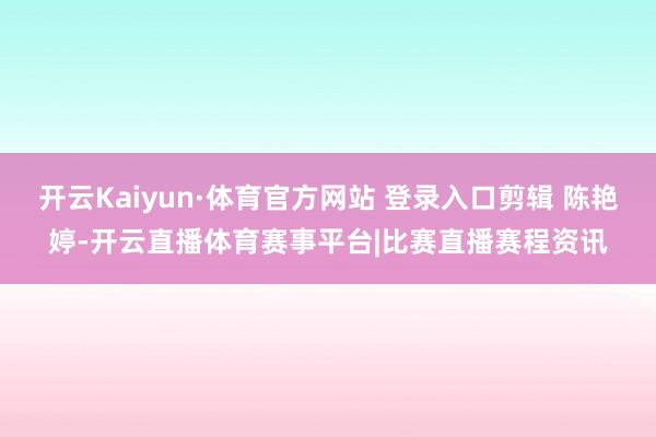 开云Kaiyun·体育官方网站 登录入口剪辑 陈艳婷-开云直播体育赛事平台|比赛直播赛程资讯