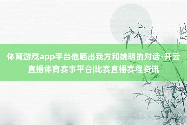 体育游戏app平台他晒出我方和姚明的对话-开云直播体育赛事平台|比赛直播赛程资讯