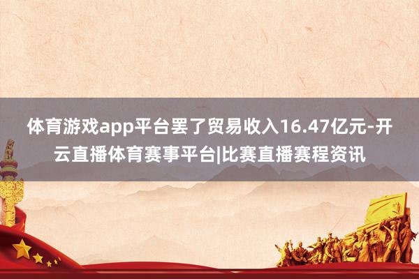 体育游戏app平台罢了贸易收入16.47亿元-开云直播体育赛事平台|比赛直播赛程资讯