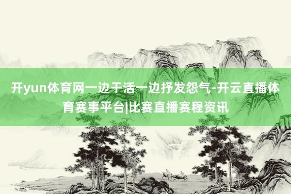 开yun体育网一边干活一边抒发怨气-开云直播体育赛事平台|比赛直播赛程资讯