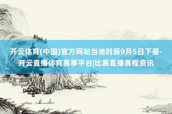 开云体育(中国)官方网站当地时辰9月5日下昼-开云直播体育赛事平台|比赛直播赛程资讯