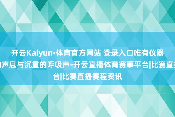 开云Kaiyun·体育官方网站 登录入口唯有仪器一样滴滴的声息与沉重的呼吸声-开云直播体育赛事平台|比赛直播赛程资讯