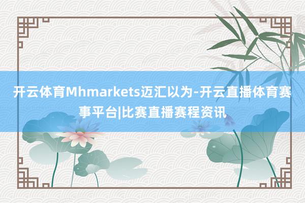 开云体育Mhmarkets迈汇以为-开云直播体育赛事平台|比赛直播赛程资讯