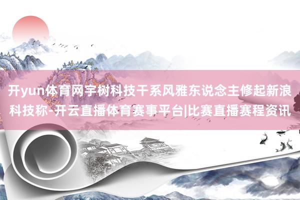 开yun体育网宇树科技干系风雅东说念主修起新浪科技称-开云直播体育赛事平台|比赛直播赛程资讯