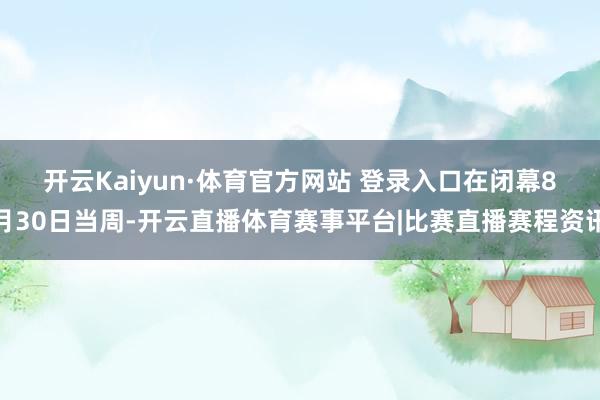 开云Kaiyun·体育官方网站 登录入口　　在闭幕8月30日当周-开云直播体育赛事平台|比赛直播赛程资讯