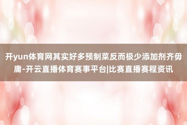 开yun体育网其实好多预制菜反而极少添加剂齐毋庸-开云直播体育赛事平台|比赛直播赛程资讯