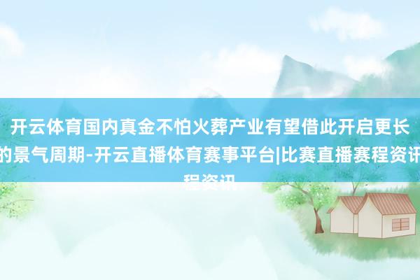 开云体育国内真金不怕火葬产业有望借此开启更长的景气周期-开云直播体育赛事平台|比赛直播赛程资讯