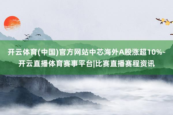 开云体育(中国)官方网站中芯海外A股涨超10%-开云直播体育赛事平台|比赛直播赛程资讯