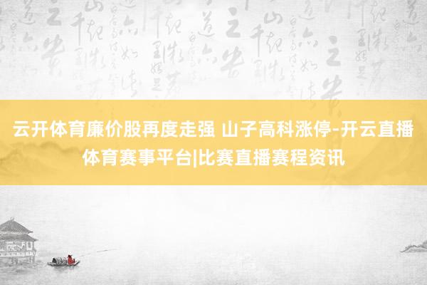云开体育廉价股再度走强 山子高科涨停-开云直播体育赛事平台|比赛直播赛程资讯