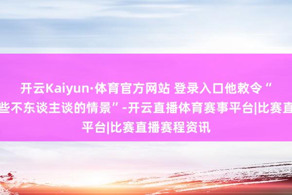 开云Kaiyun·体育官方网站 登录入口他敕令“立即界限这些不东谈主谈的情景”-开云直播体育赛事平台|比赛直播赛程资讯