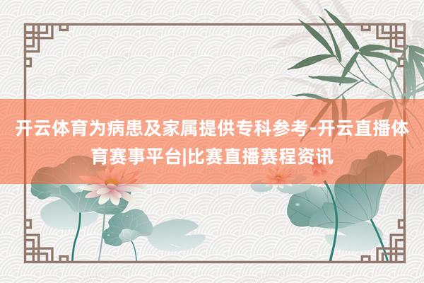 开云体育为病患及家属提供专科参考-开云直播体育赛事平台|比赛直播赛程资讯