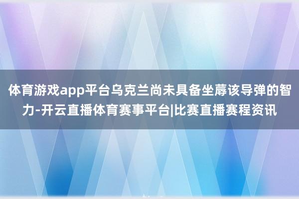体育游戏app平台乌克兰尚未具备坐蓐该导弹的智力-开云直播体育赛事平台|比赛直播赛程资讯