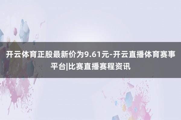 开云体育正股最新价为9.61元-开云直播体育赛事平台|比赛直播赛程资讯