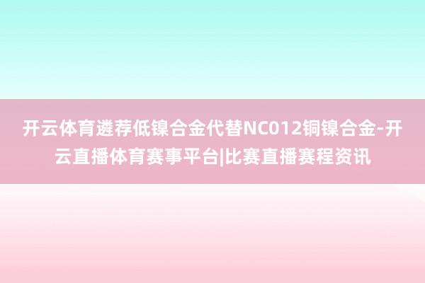 开云体育遴荐低镍合金代替NC012铜镍合金-开云直播体育赛事平台|比赛直播赛程资讯