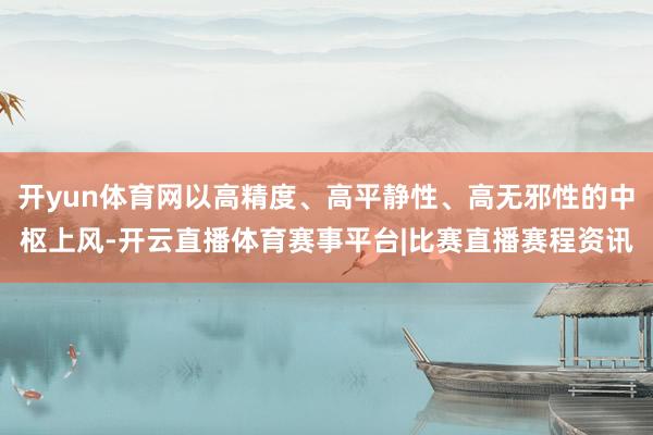 开yun体育网以高精度、高平静性、高无邪性的中枢上风-开云直播体育赛事平台|比赛直播赛程资讯