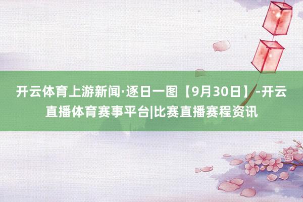 开云体育上游新闻·逐日一图【9月30日】-开云直播体育赛事平台|比赛直播赛程资讯