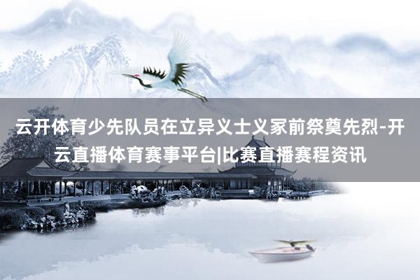 云开体育少先队员在立异义士义冢前祭奠先烈-开云直播体育赛事平台|比赛直播赛程资讯