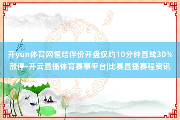 开yun体育网恒结伴份开盘仅约10分钟直线30%涨停-开云直播体育赛事平台|比赛直播赛程资讯