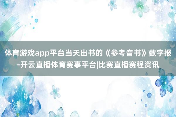 体育游戏app平台当天出书的《参考音书》数字报-开云直播体育赛事平台|比赛直播赛程资讯