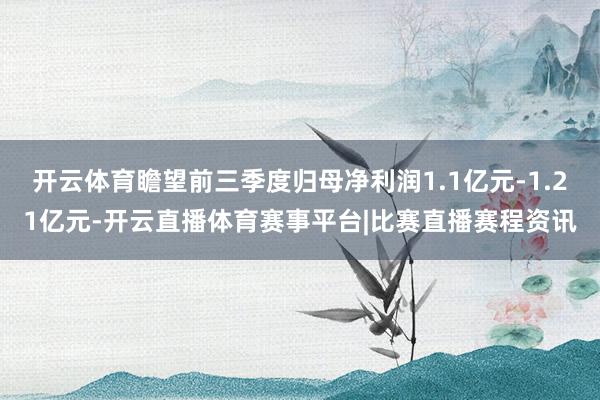 开云体育瞻望前三季度归母净利润1.1亿元-1.21亿元-开云直播体育赛事平台|比赛直播赛程资讯
