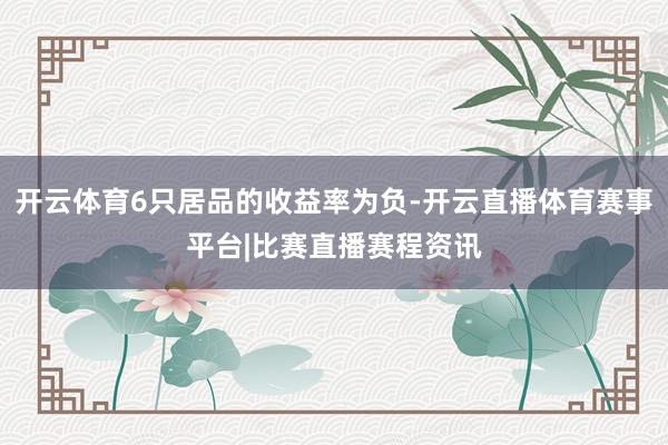 开云体育6只居品的收益率为负-开云直播体育赛事平台|比赛直播赛程资讯