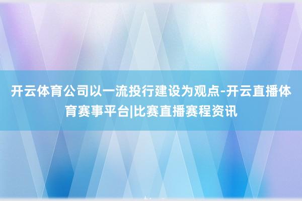 开云体育公司以一流投行建设为观点-开云直播体育赛事平台|比赛直播赛程资讯