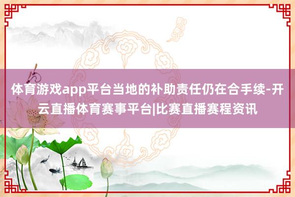 体育游戏app平台当地的补助责任仍在合手续-开云直播体育赛事平台|比赛直播赛程资讯