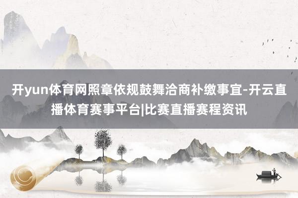 开yun体育网照章依规鼓舞洽商补缴事宜-开云直播体育赛事平台|比赛直播赛程资讯