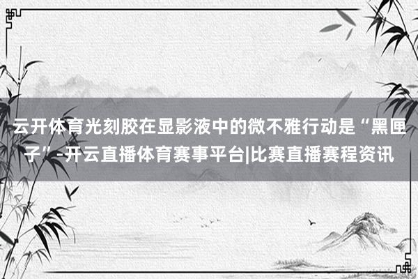 云开体育光刻胶在显影液中的微不雅行动是“黑匣子”-开云直播体育赛事平台|比赛直播赛程资讯